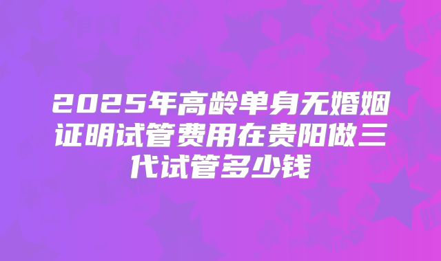 2025年高龄单身无婚姻证明试管费用在贵阳做三代试管多少钱