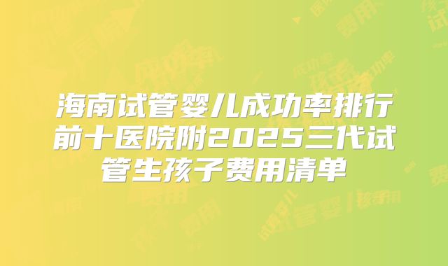 海南试管婴儿成功率排行前十医院附2025三代试管生孩子费用清单