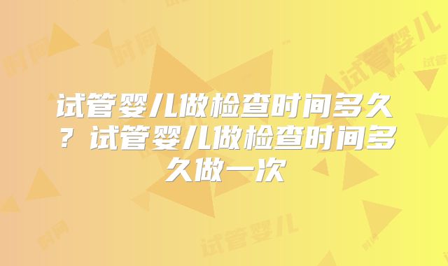 试管婴儿做检查时间多久?试管婴儿做检查时间多久做一次