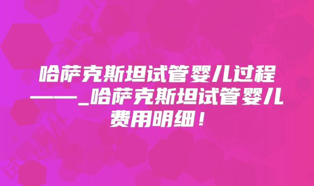 哈萨克斯坦试管婴儿过程——_哈萨克斯坦试管婴儿费用明细!