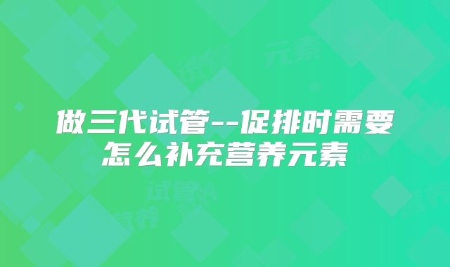 做三代试管--促排时需要怎么补充营养元素