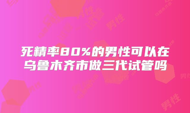 死精率80%的男性可以在乌鲁木齐市做三代试管吗