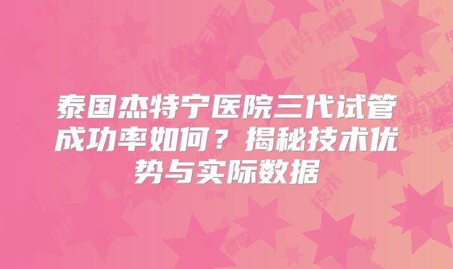 泰国杰特宁医院三代试管成功率如何?揭秘技术优势与实际数据