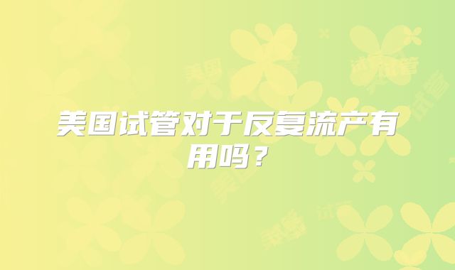 美国试管对于反复流产有用吗？