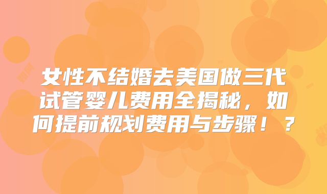 女性不结婚去美国做三代试管婴儿费用全揭秘，如何提前规划费用与步骤！？