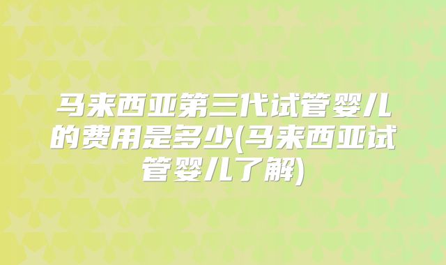 马来西亚第三代试管婴儿的费用是多少(马来西亚试管婴儿了解)