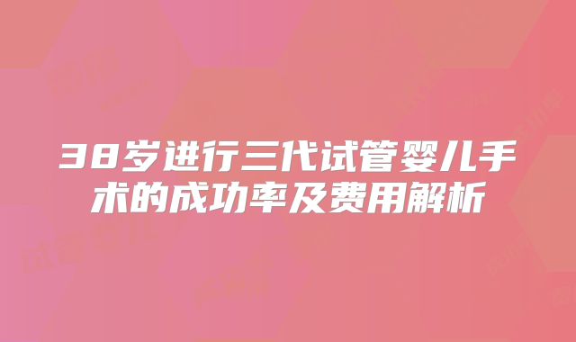 38岁进行三代试管婴儿手术的成功率及费用解析