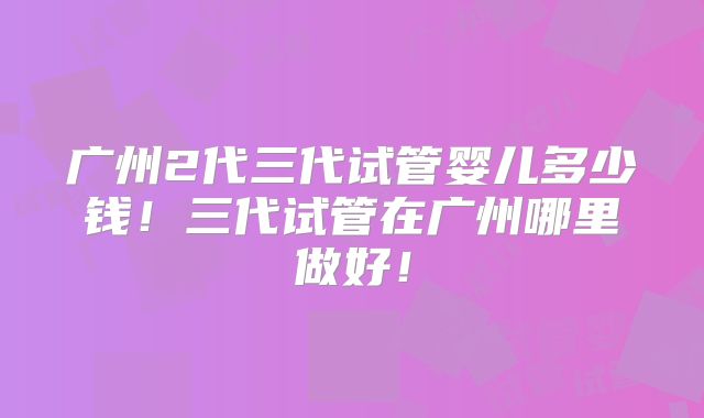 广州2代三代试管婴儿多少钱！三代试管在广州哪里做好！