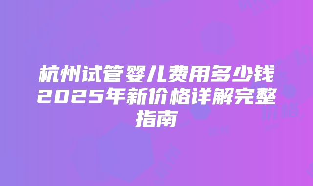 杭州试管婴儿费用多少钱2025年新价格详解完整指南