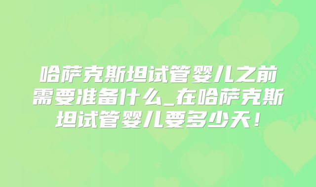 哈萨克斯坦试管婴儿之前需要准备什么_在哈萨克斯坦试管婴儿要多少天!