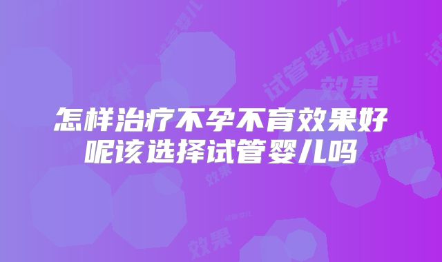 怎样治疗不孕不育效果好呢该选择试管婴儿吗