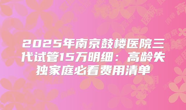 2025年南京鼓楼医院三代试管15万明细：高龄失独家庭必看费用清单