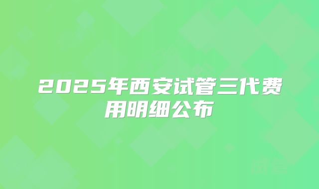2025年西安试管三代费用明细公布