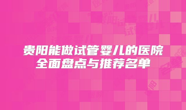 贵阳能做试管婴儿的医院全面盘点与推荐名单