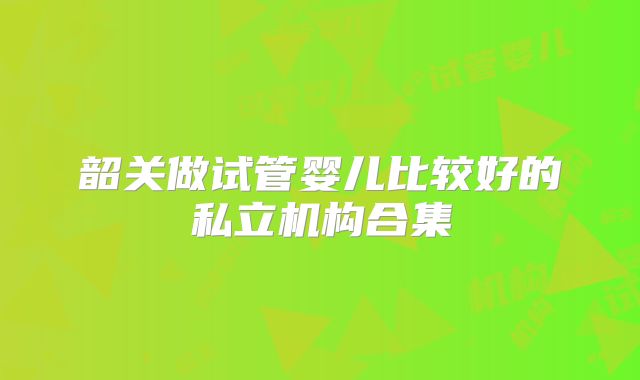 韶关做试管婴儿比较好的私立机构合集