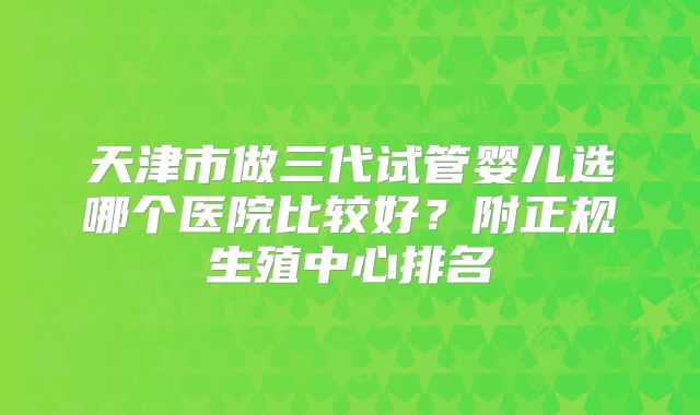 天津市做三代试管婴儿选哪个医院比较好?附正规生殖中心排名