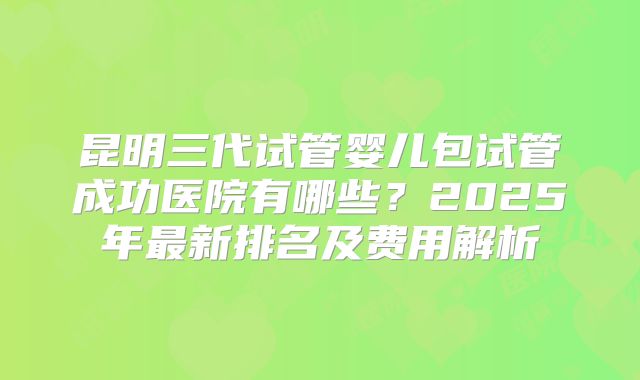 昆明三代试管婴儿包试管成功医院有哪些?2025年最新排名及费用解析