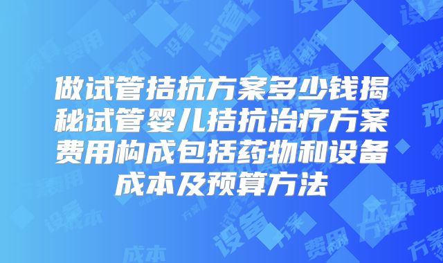 做试管拮抗方案多少钱揭秘试管婴儿拮抗治疗方案费用构成包括药物和设备成本及预算方法