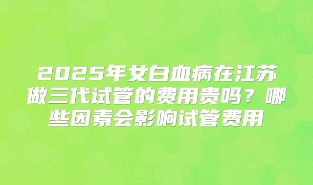 2025年女白血病在江苏做三代试管的费用贵吗?哪些因素会影响试管费用