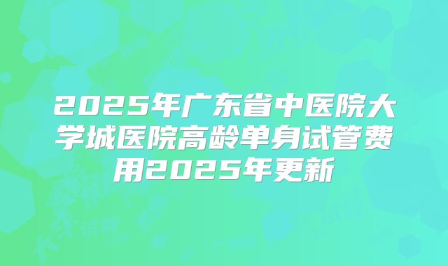 2025年广东省中医院大学城医院高龄单身试管费用2025年更新