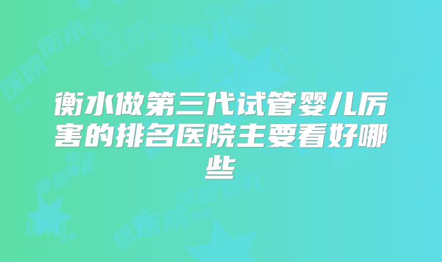 衡水做第三代试管婴儿厉害的排名医院主要看好哪些