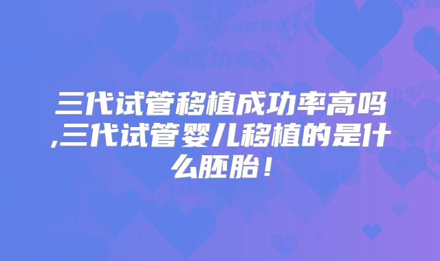 三代试管移植成功率高吗,三代试管婴儿移植的是什么胚胎！