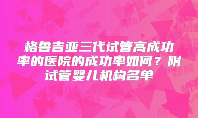 格鲁吉亚三代试管高成功率的医院的成功率如何?附试管婴儿机构名单