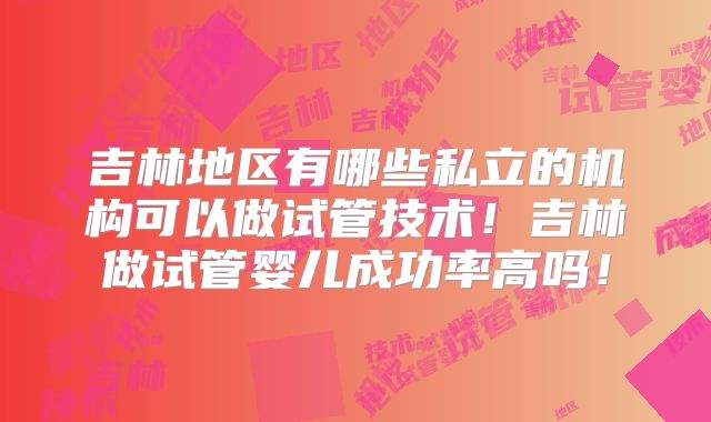 吉林地区有哪些私立的机构可以做试管技术！吉林做试管婴儿成功率高吗！