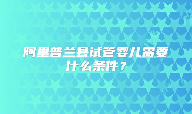 阿里普兰县试管婴儿需要什么条件？