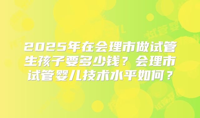 2025年在会理市做试管生孩子要多少钱？会理市试管婴儿技术水平如何？
