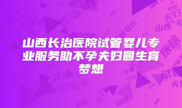 山西长治医院试管婴儿专业服务助不孕夫妇圆生育梦想