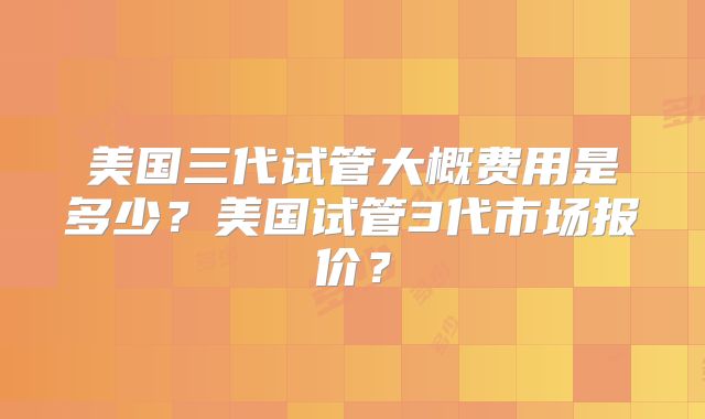 美国三代试管大概费用是多少?美国试管3代市场报价?