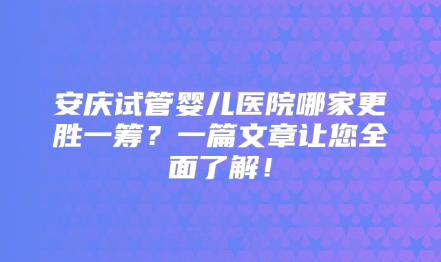 安庆试管婴儿医院哪家更胜一筹?一篇文章让您全面了解!