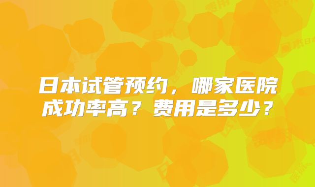 日本试管预约,哪家医院成功率高?费用是多少?