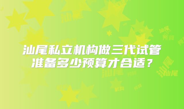 汕尾私立机构做三代试管准备多少预算才合适?