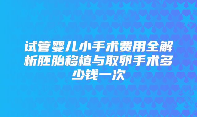 试管婴儿小手术费用全解析胚胎移植与取卵手术多少钱一次