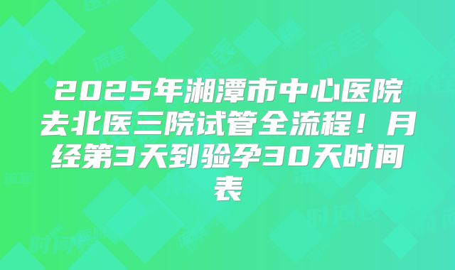 2025年湘潭市中心医院去北医三院试管全流程!月经第3天到验孕30天时间表