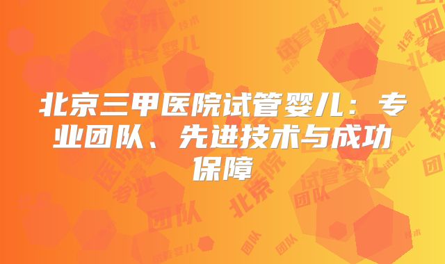 北京三甲医院试管婴儿:专业团队、先进技术与成功保障