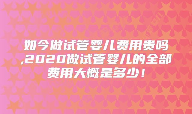 如今做试管婴儿费用贵吗,2020做试管婴儿的全部费用大概是多少!