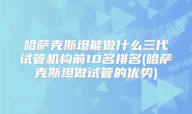 哈萨克斯坦能做什么三代试管机构前10名排名(哈萨克斯坦做试管的优势)