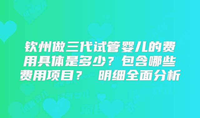 钦州做三代试管婴儿的费用具体是多少?包含哪些费用项目? 明细全面分析