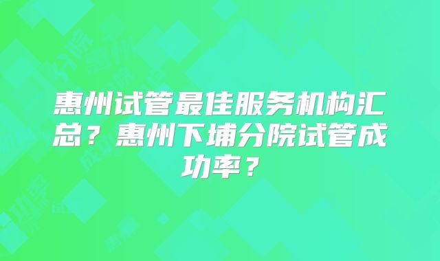 惠州试管最佳服务机构汇总？惠州下埔分院试管成功率？