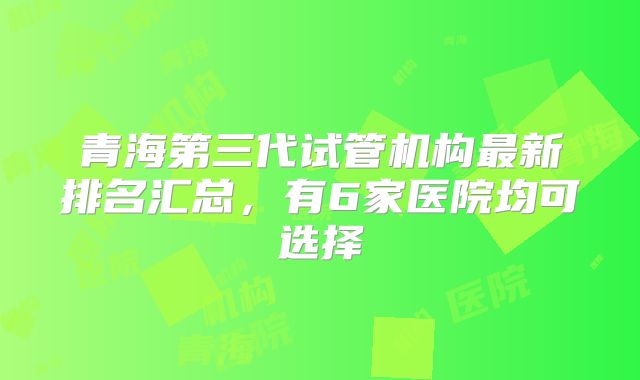 青海第三代试管机构最新排名汇总,有6家医院均可选择