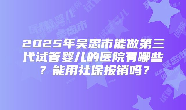 2025年吴忠市能做第三代试管婴儿的医院有哪些？能用社保报销吗？