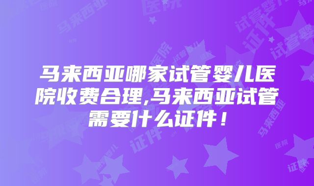 马来西亚哪家试管婴儿医院收费合理,马来西亚试管需要什么证件！