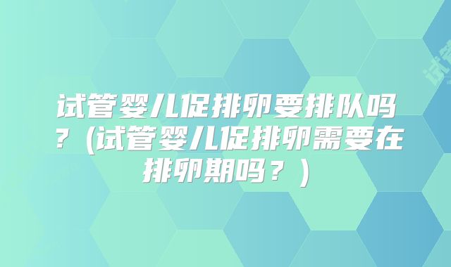 试管婴儿促排卵要排队吗?(试管婴儿促排卵需要在排卵期吗?)