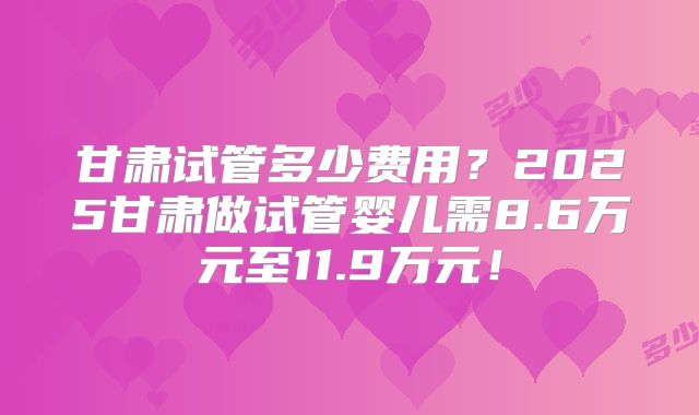 甘肃试管多少费用?2025甘肃做试管婴儿需8.6万元至11.9万元!