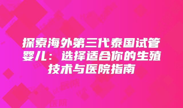 探索海外第三代泰国试管婴儿:选择适合你的生殖技术与医院指南