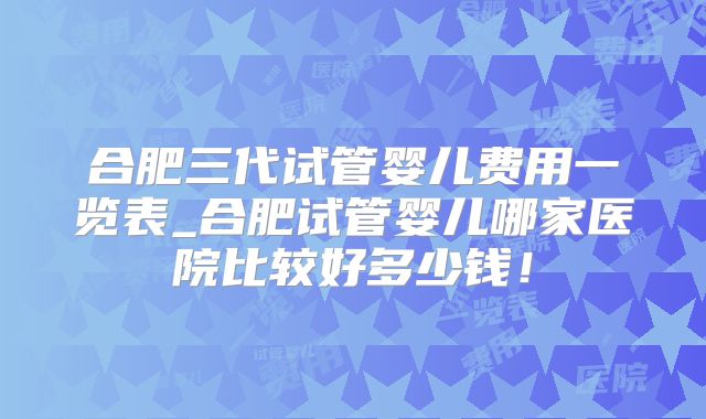 合肥三代试管婴儿费用一览表_合肥试管婴儿哪家医院比较好多少钱!