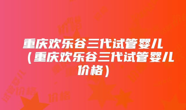 重庆欢乐谷三代试管婴儿（重庆欢乐谷三代试管婴儿价格）